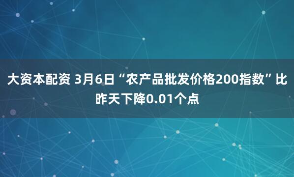 大资本配资 3月6日“农产品批发价格200指数”比昨天下降0.01个点
