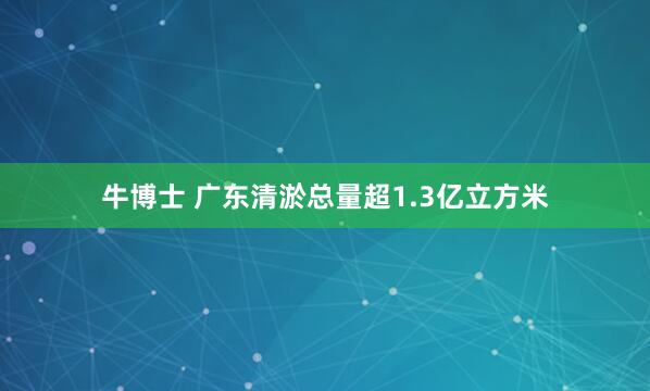 牛博士 广东清淤总量超1.3亿立方米