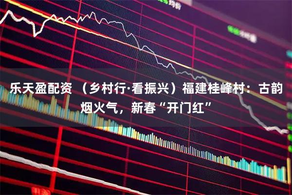 乐天盈配资 （乡村行·看振兴）福建桂峰村：古韵烟火气，新春“开门红”