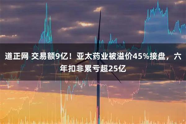 道正网 交易额9亿！亚太药业被溢价45%接盘，六年扣非累亏超25亿