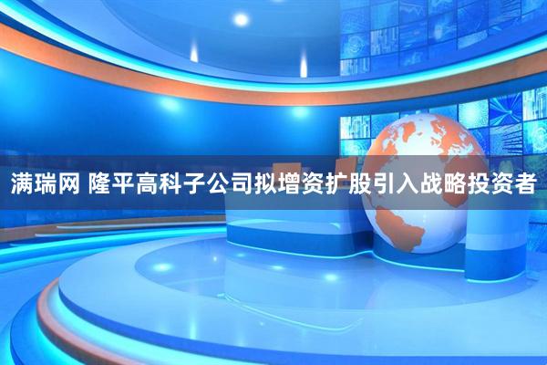 满瑞网 隆平高科子公司拟增资扩股引入战略投资者