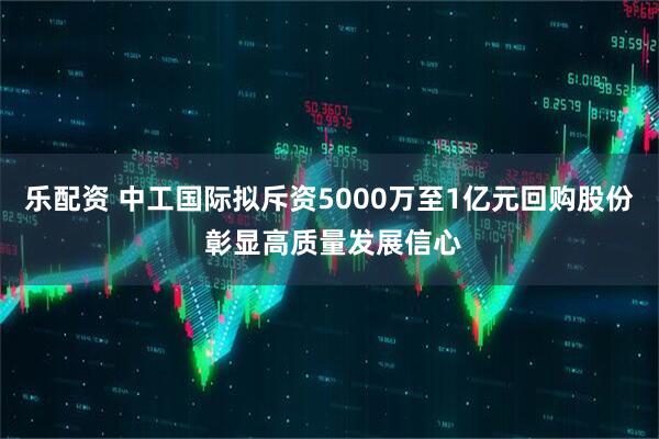 乐配资 中工国际拟斥资5000万至1亿元回购股份 彰显高质量发展信心