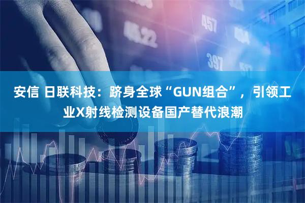 安信 日联科技：跻身全球“GUN组合”，引领工业X射线检测设备国产替代浪潮