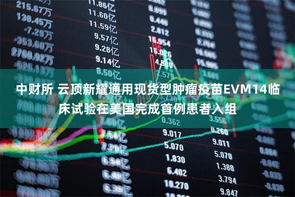 中财所 云顶新耀通用现货型肿瘤疫苗EVM14临床试验在美国完成首例患者入组
