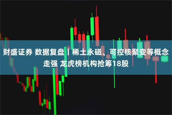 财盛证券 数据复盘丨稀土永磁、可控核聚变等概念走强 龙虎榜机构抢筹18股