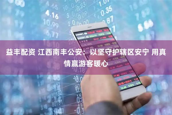 益丰配资 江西南丰公安：以坚守护辖区安宁 用真情赢游客暖心