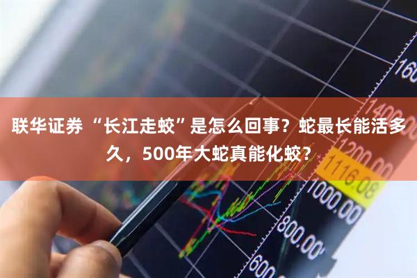 联华证券 “长江走蛟”是怎么回事？蛇最长能活多久，500年大蛇真能化蛟？