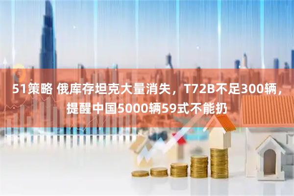 51策略 俄库存坦克大量消失，T72B不足300辆，提醒中国5000辆59式不能扔
