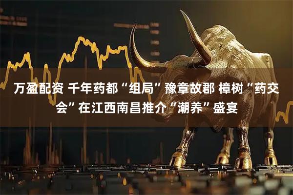 万盈配资 千年药都“组局”豫章故郡 樟树“药交会”在江西南昌推介“潮养”盛宴