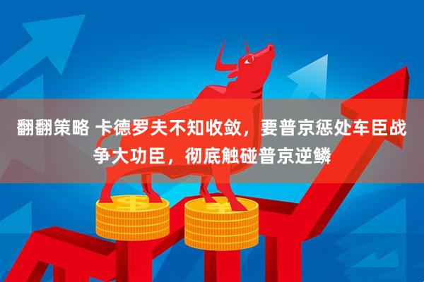 翻翻策略 卡德罗夫不知收敛，要普京惩处车臣战争大功臣，彻底触碰普京逆鳞