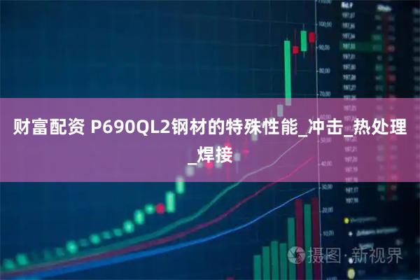 财富配资 P690QL2钢材的特殊性能_冲击_热处理_焊接