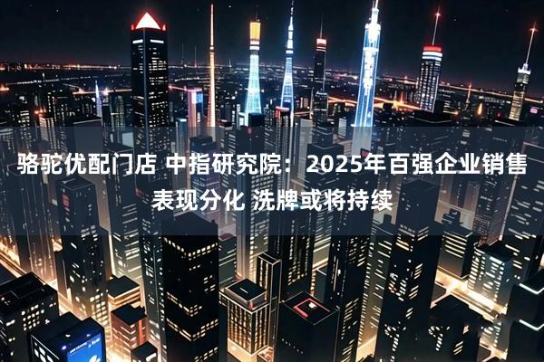 骆驼优配门店 中指研究院：2025年百强企业销售表现分化 洗牌或将持续