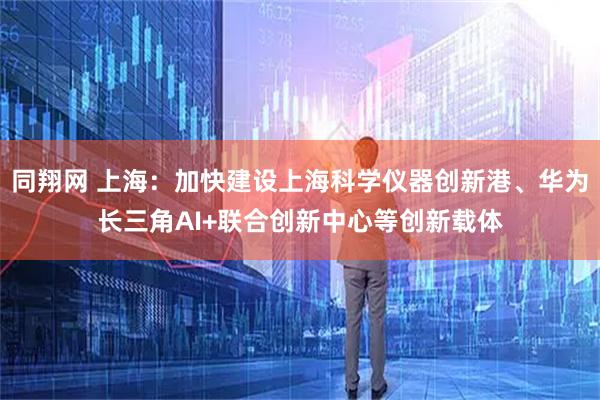 同翔网 上海：加快建设上海科学仪器创新港、华为长三角AI+联合创新中心等创新载体