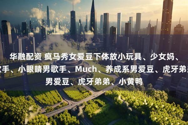 华融配资 疯马秀女爱豆下体放小玩具、少女妈、大学生女歌手、小眼睛男歌手、Much、养成系男爱豆、虎牙弟弟、小黄鸭