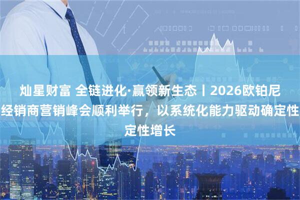 灿星财富 全链进化·赢领新生态丨2026欧铂尼全国经销商营销峰会顺利举行，以系统化能力驱动确定性增长