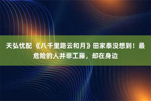 天弘忧配 《八千里路云和月》田家泰没想到！最危险的人并非工藤，却在身边