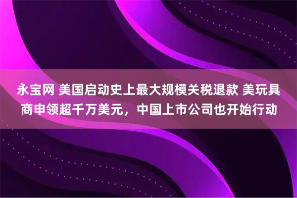 永宝网 美国启动史上最大规模关税退款 美玩具商申领超千万美元，中国上市公司也开始行动
