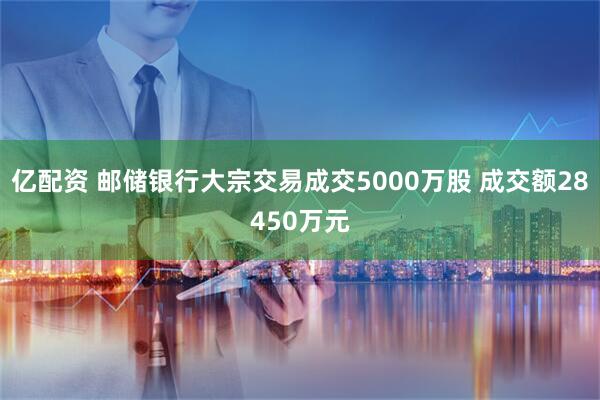 亿配资 邮储银行大宗交易成交5000万股 成交额28450万元