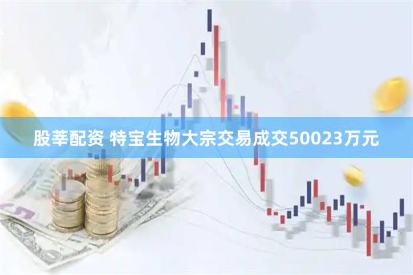 股莘配资 特宝生物大宗交易成交50023万元