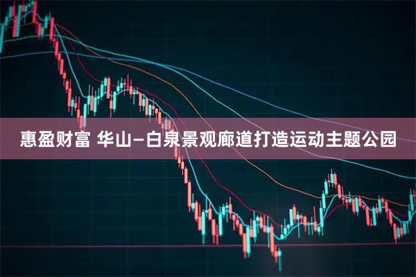 惠盈财富 华山—白泉景观廊道打造运动主题公园